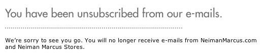 We’re sorry to see you go. You will no longer receive e-mails from NeimanMarcus.com and Neiman Marcus Stores.